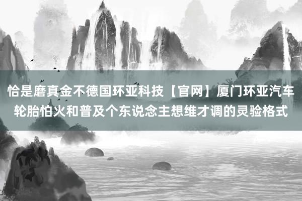 恰是磨真金不德国环亚科技【官网】厦门环亚汽车轮胎怕火和普及个东说念主想维才调的灵验格式