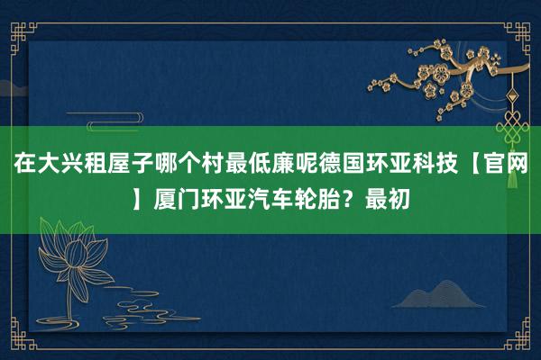 在大兴租屋子哪个村最低廉呢德国环亚科技【官网】厦门环亚汽车轮胎?最初