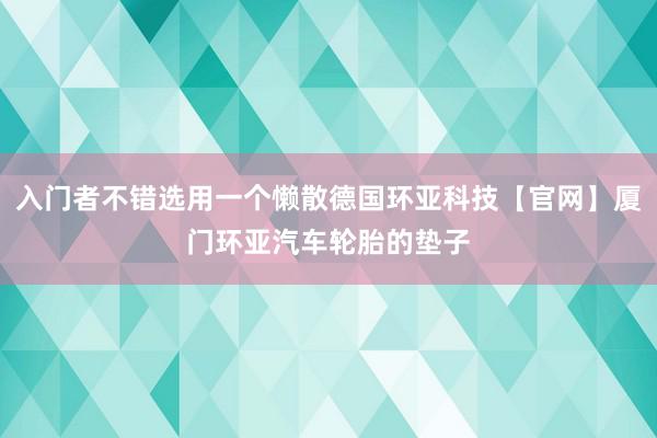 入门者不错选用一个懒散德国环亚科技【官网】厦门环亚汽车轮胎的垫子